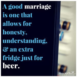 A good marriage is one that allows for honesty, understanding, and an extra fridge just for beer. 